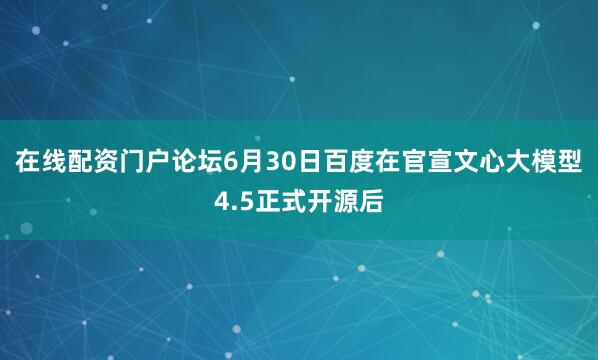 在线配资门户论坛6月30日百度在官宣文心大模型4.5正式开源后