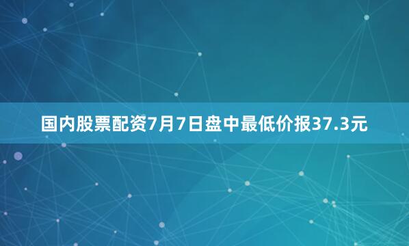 国内股票配资7月7日盘中最低价报37.3元