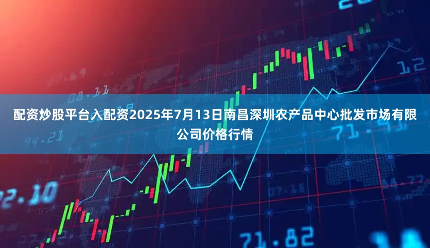 配资炒股平台入配资2025年7月13日南昌深圳农产品中心批发市场有限公司价格行情