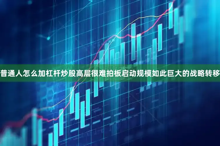 普通人怎么加杠杆炒股高层很难拍板启动规模如此巨大的战略转移