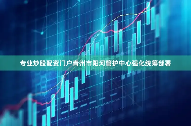 专业炒股配资门户青州市阳河管护中心强化统筹部署