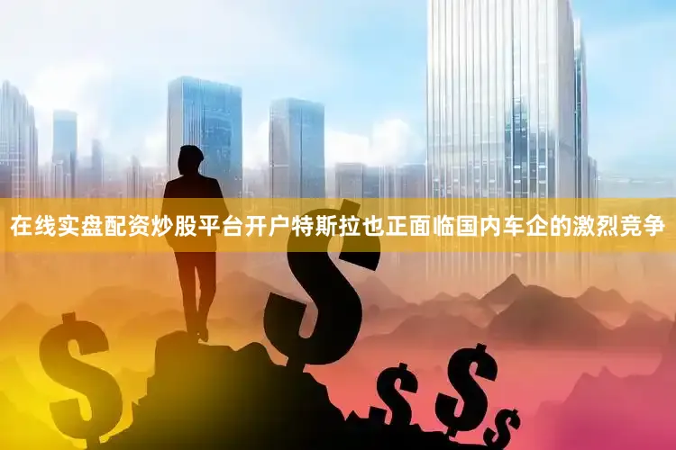 在线实盘配资炒股平台开户特斯拉也正面临国内车企的激烈竞争