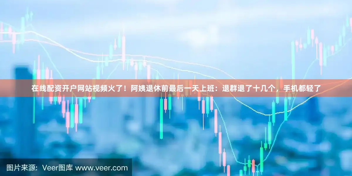 在线配资开户网站视频火了！阿姨退休前最后一天上班：退群退了十几个，手机都轻了