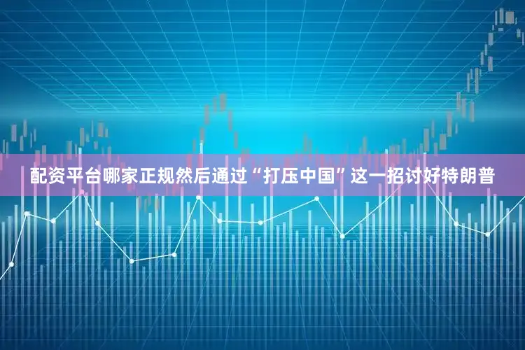 配资平台哪家正规然后通过“打压中国”这一招讨好特朗普
