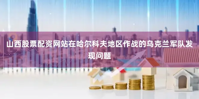 山西股票配资网站在哈尔科夫地区作战的乌克兰军队发现问题