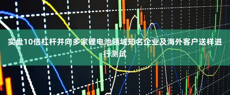 实盘10倍杠杆并向多家锂电池领域知名企业及海外客户送样进行测试