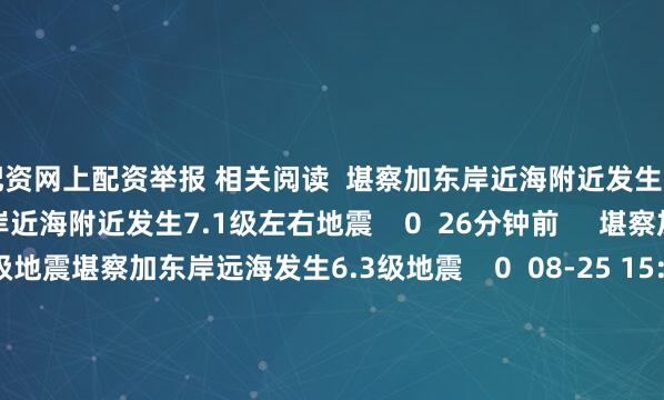 配资网上配资举报 相关阅读  堪察加东岸近海附近发生7.1级左右地震堪察加东岸近海附近发生7.1级左右地震    0  26分钟前     堪察加东岸远海发生6.3级地震堪察加东岸远海发生6.3级地震    0  08-25 15:16     日本本州东岸近海发生5.7级地震日本本州东岸近海发生5.7级地震    0  08-22 07:46     日本九州岛附近海域发生5.7级地震 震源深度